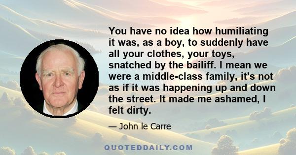 You have no idea how humiliating it was, as a boy, to suddenly have all your clothes, your toys, snatched by the bailiff. I mean we were a middle-class family, it's not as if it was happening up and down the street. It