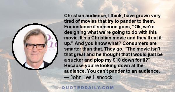 Christian audience, I think, have grown very tired of movies that try to pander to them. For instance if someone goes, Ok, we're designing what we're going to do with this movie. It's a Christian movie and they'll eat