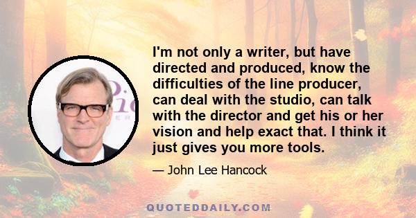 I'm not only a writer, but have directed and produced, know the difficulties of the line producer, can deal with the studio, can talk with the director and get his or her vision and help exact that. I think it just