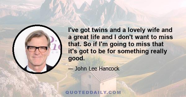 I've got twins and a lovely wife and a great life and I don't want to miss that. So if I'm going to miss that it's got to be for something really good.