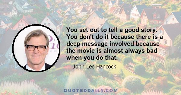 You set out to tell a good story. You don't do it because there is a deep message involved because the movie is almost always bad when you do that.