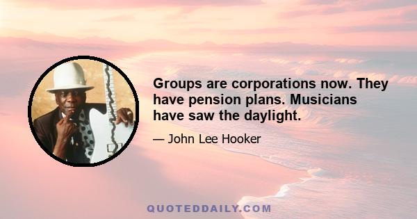 Groups are corporations now. They have pension plans. Musicians have saw the daylight.