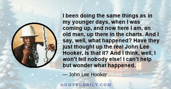 I been doing the same things as in my younger days, when I was coming up, and now here I am, an old man, up there in the charts. And I say, well, what happened? Have they just thought up the real John Lee Hooker, is