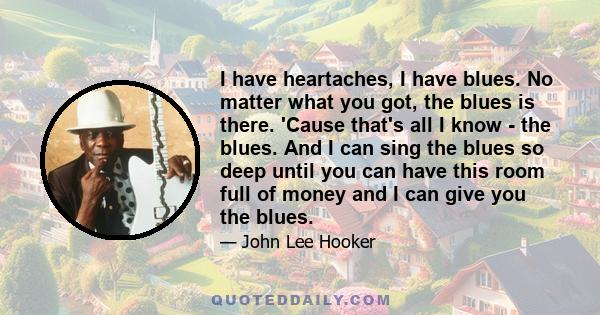 I have heartaches, I have blues. No matter what you got, the blues is there. 'Cause that's all I know - the blues. And I can sing the blues so deep until you can have this room full of money and I can give you the blues.