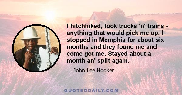 I hitchhiked, took trucks 'n' trains - anything that would pick me up. I stopped in Memphis for about six months and they found me and come got me. Stayed about a month an' split again.