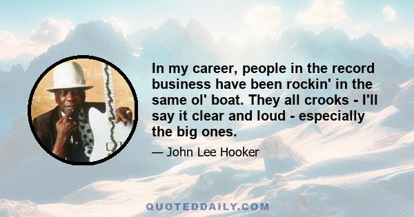 In my career, people in the record business have been rockin' in the same ol' boat. They all crooks - I'll say it clear and loud - especially the big ones.