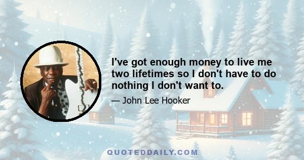 I've got enough money to live me two lifetimes so I don't have to do nothing I don't want to.