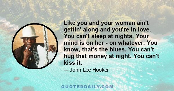 Like you and your woman ain't gettin' along and you're in love. You can't sleep at nights. Your mind is on her - on whatever. You know, that's the blues. You can't hug that money at night. You can't kiss it.