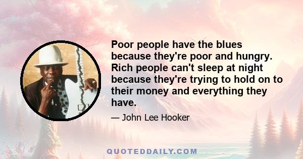 Poor people have the blues because they're poor and hungry. Rich people can't sleep at night because they're trying to hold on to their money and everything they have.