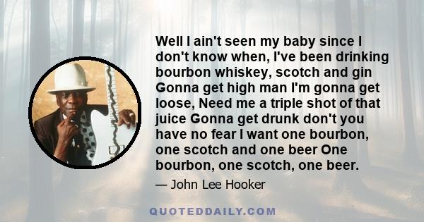 Well I ain't seen my baby since I don't know when, I've been drinking bourbon whiskey, scotch and gin Gonna get high man I'm gonna get loose, Need me a triple shot of that juice Gonna get drunk don't you have no fear I