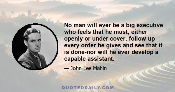 No man will ever be a big executive who feels that he must, either openly or under cover, follow up every order he gives and see that it is done-nor will he ever develop a capable assistant.