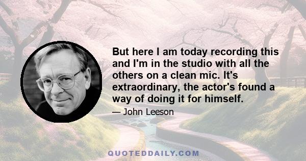 But here I am today recording this and I'm in the studio with all the others on a clean mic. It's extraordinary, the actor's found a way of doing it for himself.