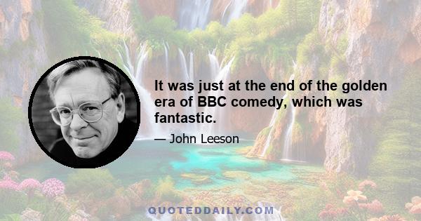 It was just at the end of the golden era of BBC comedy, which was fantastic.