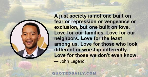 A just society is not one built on fear or repression or vengeance or exclusion, but one built on love. Love for our families. Love for our neighbors. Love for the least among us. Love for those who look different or