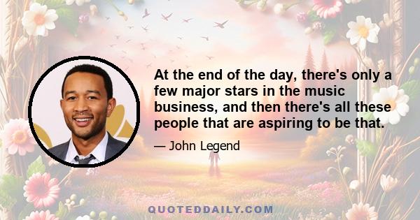 At the end of the day, there's only a few major stars in the music business, and then there's all these people that are aspiring to be that.