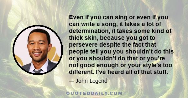 Even if you can sing or even if you can write a song, it takes a lot of determination, it takes some kind of thick skin, because you got to persevere despite the fact that people tell you you shouldn't do this or you