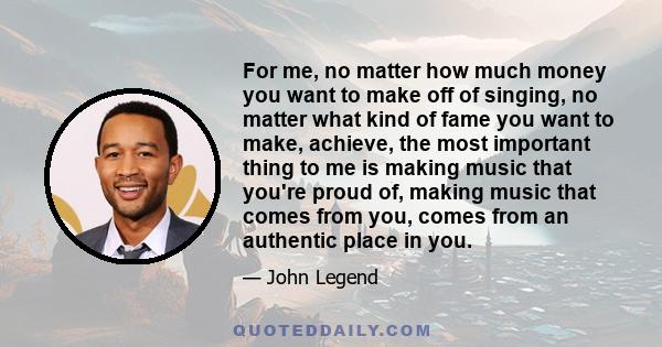 For me, no matter how much money you want to make off of singing, no matter what kind of fame you want to make, achieve, the most important thing to me is making music that you're proud of, making music that comes from