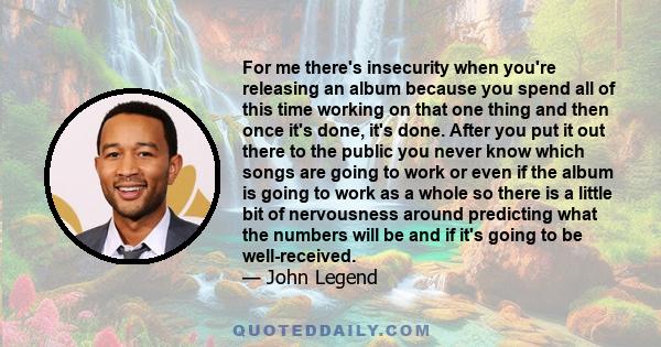 For me there's insecurity when you're releasing an album because you spend all of this time working on that one thing and then once it's done, it's done. After you put it out there to the public you never know which