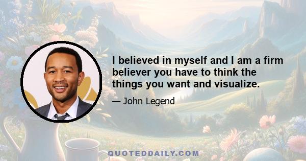 I believed in myself and I am a firm believer you have to think the things you want and visualize.