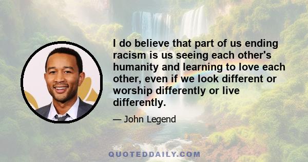 I do believe that part of us ending racism is us seeing each other's humanity and learning to love each other, even if we look different or worship differently or live differently.