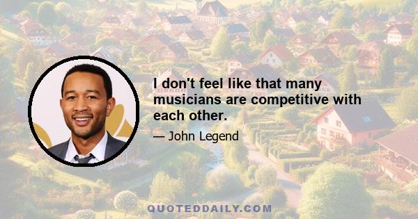 I don't feel like that many musicians are competitive with each other.