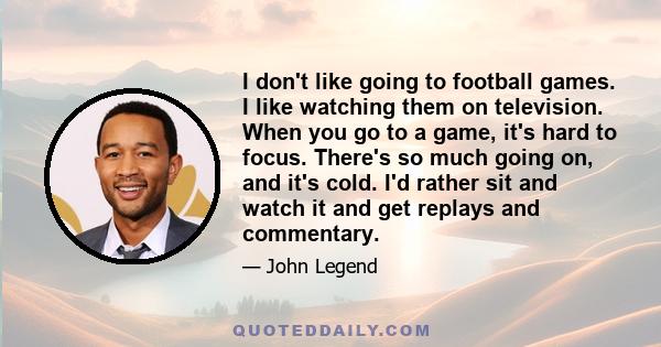 I don't like going to football games. I like watching them on television. When you go to a game, it's hard to focus. There's so much going on, and it's cold. I'd rather sit and watch it and get replays and commentary.