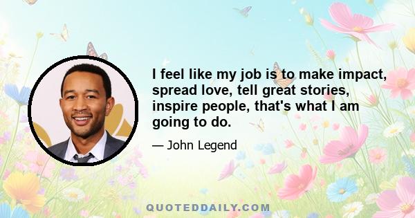 I feel like my job is to make impact, spread love, tell great stories, inspire people, that's what I am going to do.