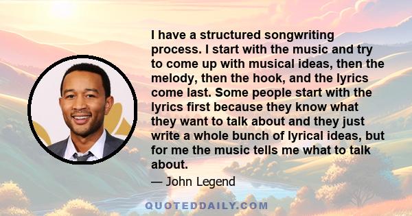 I have a structured songwriting process. I start with the music and try to come up with musical ideas, then the melody, then the hook, and the lyrics come last. Some people start with the lyrics first because they know