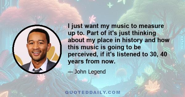 I just want my music to measure up to. Part of it's just thinking about my place in history and how this music is going to be perceived, if it's listened to 30, 40 years from now.