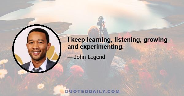 I keep learning, listening, growing and experimenting.