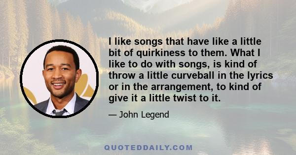 I like songs that have like a little bit of quirkiness to them. What I like to do with songs, is kind of throw a little curveball in the lyrics or in the arrangement, to kind of give it a little twist to it.