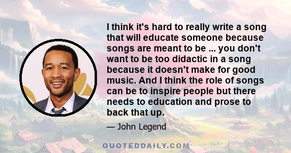 I think it's hard to really write a song that will educate someone because songs are meant to be ... you don't want to be too didactic in a song because it doesn't make for good music. And I think the role of songs can