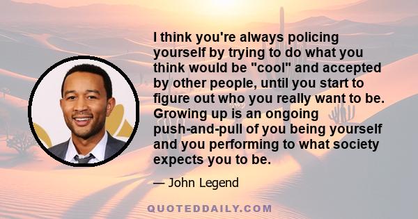 I think you're always policing yourself by trying to do what you think would be cool and accepted by other people, until you start to figure out who you really want to be. Growing up is an ongoing push-and-pull of you