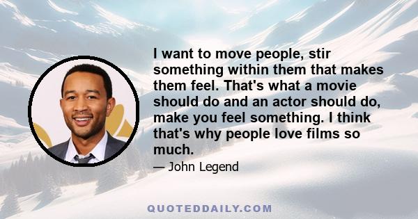 I want to move people, stir something within them that makes them feel. That's what a movie should do and an actor should do, make you feel something. I think that's why people love films so much.