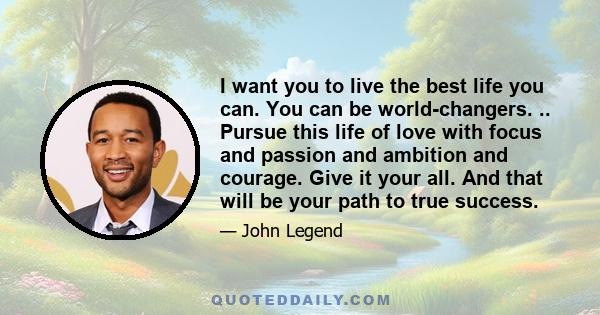 I want you to live the best life you can. You can be world-changers. .. Pursue this life of love with focus and passion and ambition and courage. Give it your all. And that will be your path to true success.