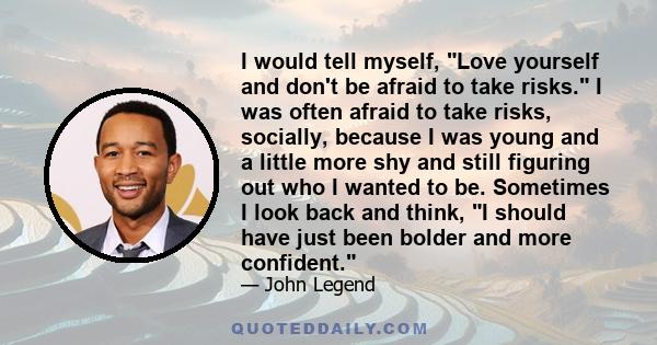 I would tell myself, Love yourself and don't be afraid to take risks. I was often afraid to take risks, socially, because I was young and a little more shy and still figuring out who I wanted to be. Sometimes I look