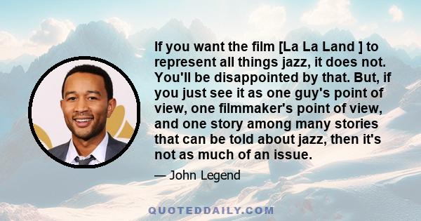 If you want the film [La La Land ] to represent all things jazz, it does not. You'll be disappointed by that. But, if you just see it as one guy's point of view, one filmmaker's point of view, and one story among many