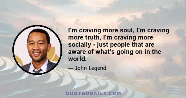 I'm craving more soul, I'm craving more truth, I'm craving more socially - just people that are aware of what's going on in the world.