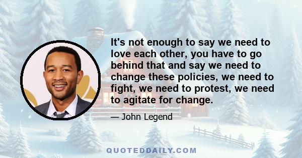 It's not enough to say we need to love each other, you have to go behind that and say we need to change these policies, we need to fight, we need to protest, we need to agitate for change.