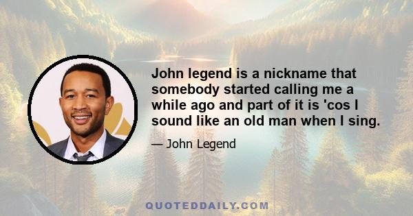 John legend is a nickname that somebody started calling me a while ago and part of it is 'cos I sound like an old man when I sing.