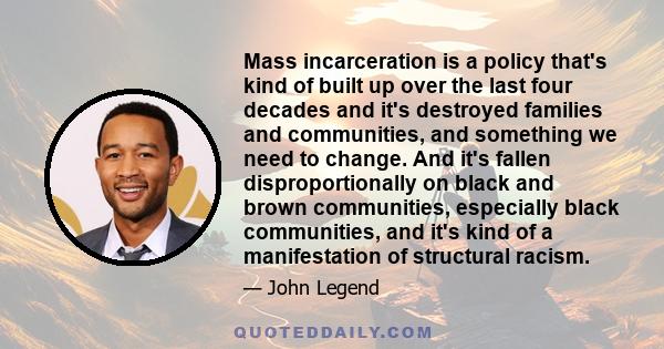 Mass incarceration is a policy that's kind of built up over the last four decades and it's destroyed families and communities, and something we need to change. And it's fallen disproportionally on black and brown