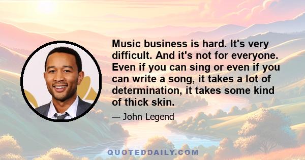 Music business is hard. It's very difficult. And it's not for everyone. Even if you can sing or even if you can write a song, it takes a lot of determination, it takes some kind of thick skin.