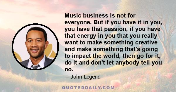 Music business is not for everyone. But if you have it in you, you have that passion, if you have that energy in you that you really want to make something creative and make something that's going to impact the world,