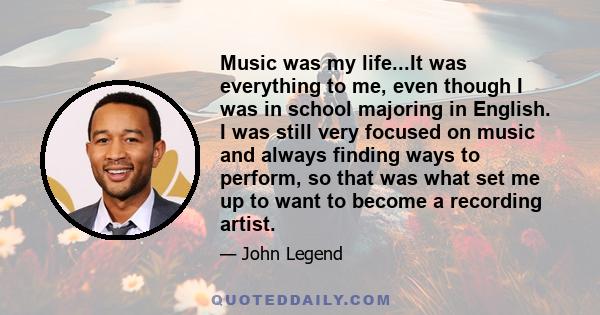 Music was my life...It was everything to me, even though I was in school majoring in English. I was still very focused on music and always finding ways to perform, so that was what set me up to want to become a