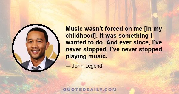 Music wasn't forced on me [in my childhood]. It was something I wanted to do. And ever since, I've never stopped, I've never stopped playing music.