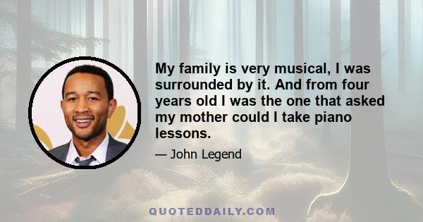 My family is very musical, I was surrounded by it. And from four years old I was the one that asked my mother could I take piano lessons.