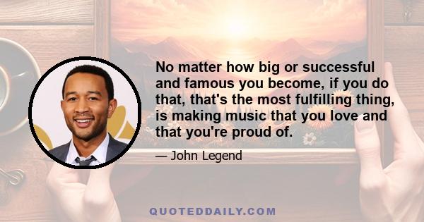 No matter how big or successful and famous you become, if you do that, that's the most fulfilling thing, is making music that you love and that you're proud of.