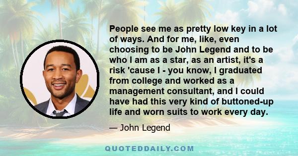 People see me as pretty low key in a lot of ways. And for me, like, even choosing to be John Legend and to be who I am as a star, as an artist, it's a risk 'cause I - you know, I graduated from college and worked as a