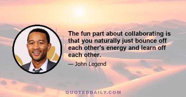 The fun part about collaborating is that you naturally just bounce off each other's energy and learn off each other.