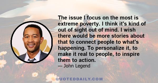 The issue I focus on the most is extreme poverty. I think it's kind of out of sight out of mind. I wish there would be more stories about that to connect people to what's happening. To personalize it, to make it real to 